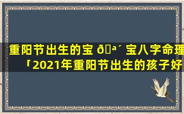 重阳节出生的宝 🪴 宝八字命理「2021年重阳节出生的孩子好不好」